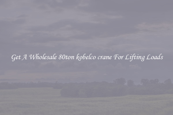 Get A Wholesale 80ton kobelco crane For Lifting Loads