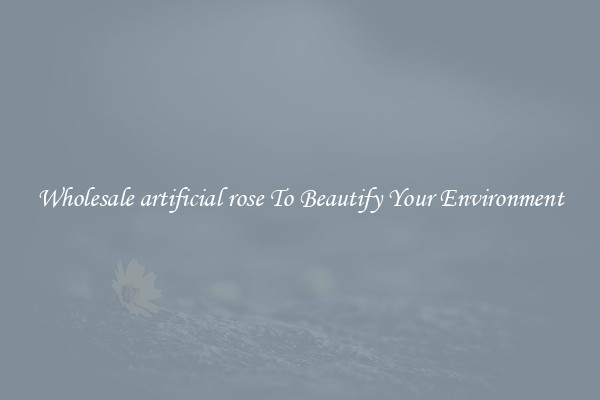 Wholesale artificial rose To Beautify Your Environment