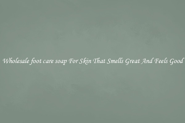 Wholesale foot care soap For Skin That Smells Great And Feels Good