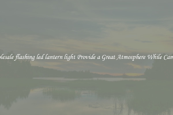 Wholesale flashing led lantern light Provide a Great Atmosphere While Camping